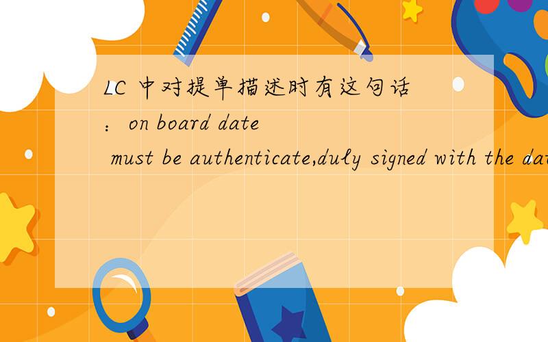 LC 中对提单描述时有这句话：on board date must be authenticate,duly signed with the date在提单上操作应该是怎样?如果是需要验证,那是需要验证ON BOARD DATE 是在旁边盖章?这个duly signed with date,是指要写上