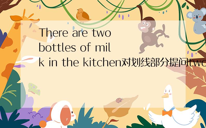 There are two bottles of milk in the kitchen对划线部分提问two bottles of为划线部分