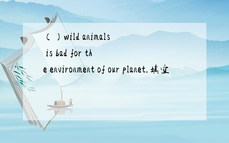 （）wild animals is bad for the environment of our planet.填空