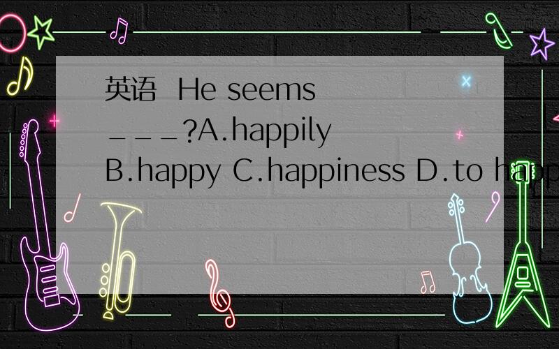 英语  He seems  ___?A.happily B.happy C.happiness D.to happy