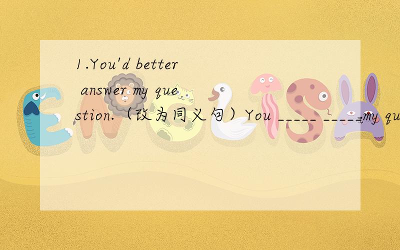 1.You'd better answer my question.（改为同义句）You _____ _____my question.