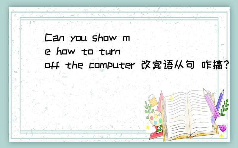Can you show me how to turn off the computer 改宾语从句 咋搞?
