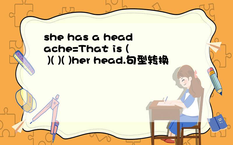 she has a headache=That is ( )( )( )her head.句型转换