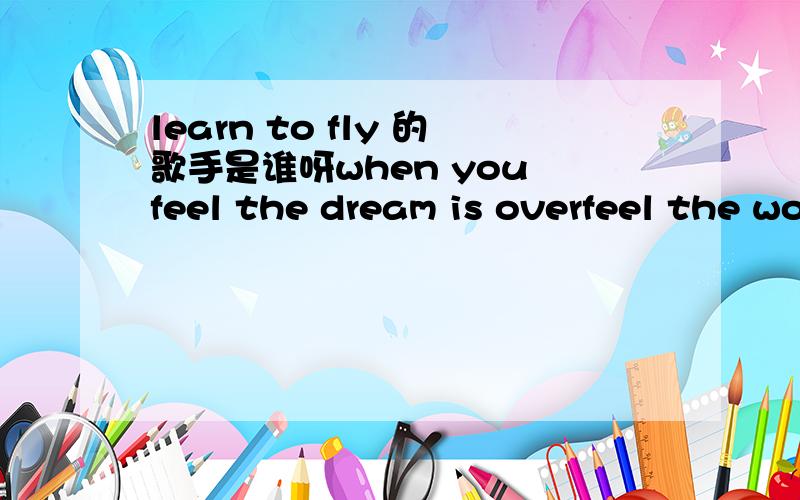 learn to fly 的歌手是谁呀when you feel the dream is overfeel the world is on your shouldersand you lost the strength to carry oneven though the walls may crumbleand you find you always stumble throughremember never to surrender to the darkcuz i