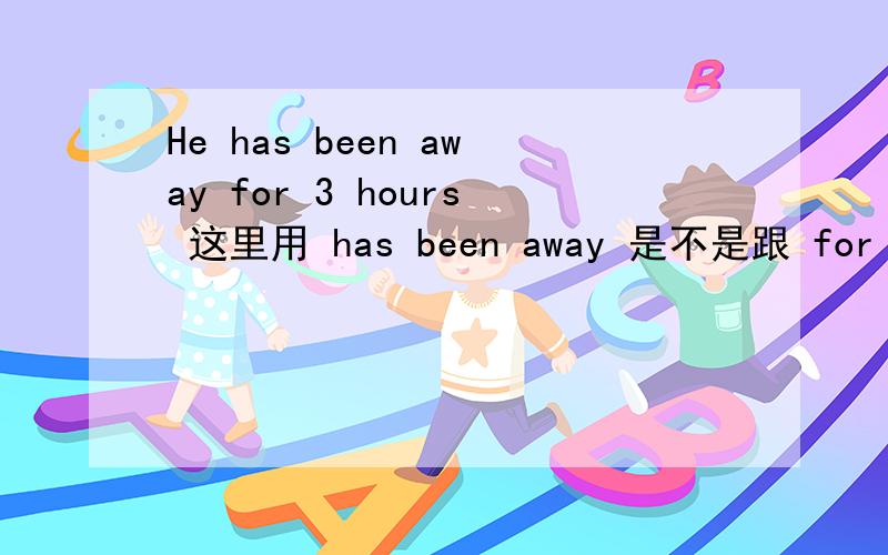 He has been away for 3 hours 这里用 has been away 是不是跟 for 3 hours 有关系吖 跟其它没关系吧
