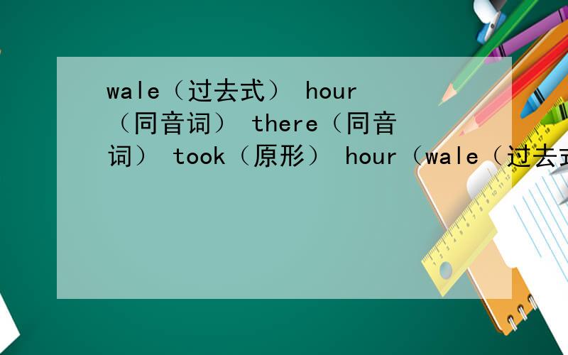 wale（过去式） hour（同音词） there（同音词） took（原形） hour（wale（过去式） hour（同音词） there（同音词） took（原形）hour（复数） bus（复数）long（反义词） up（对应词）