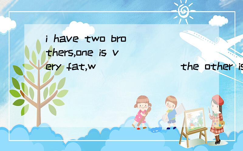 i have two brothers,one is very fat,w_______ the other is very thin如题,横线上填什么?