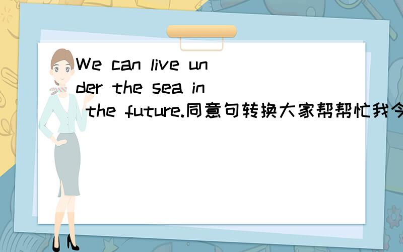 We can live under the sea in the future.同意句转换大家帮帮忙我今天晚上要用