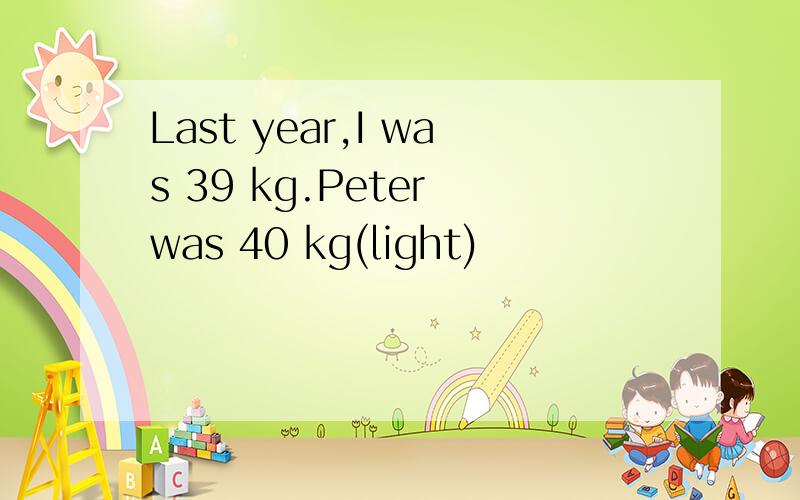 Last year,I was 39 kg.Peter was 40 kg(light)