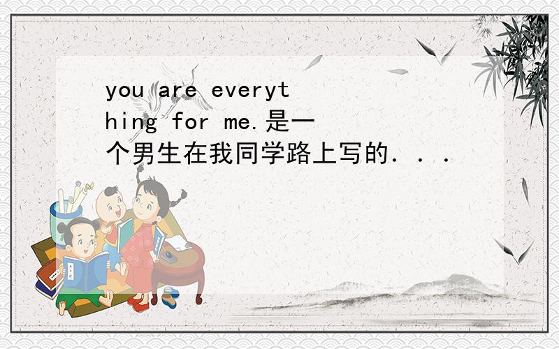 you are everything for me.是一个男生在我同学路上写的．．．