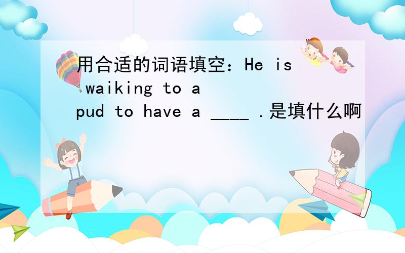 用合适的词语填空：He is waiking to a pud to have a ____ .是填什么啊