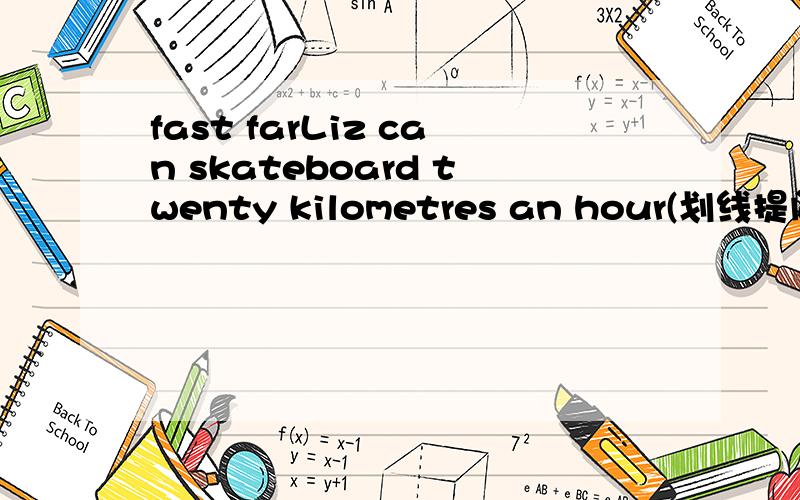 fast farLiz can skateboard twenty kilometres an hour(划线提问）----------------- ----- ------can Liz skateboard an hour?该填how fast 还是how far?我认为应该填how far,因为划的是20km,并没有划到“an hour”上面,how fast表示