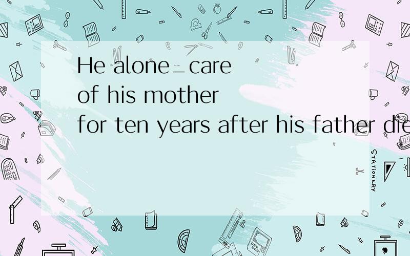 He alone_care of his mother for ten years after his father died young A .had taken B.has taken这个题怎么做   高手告知