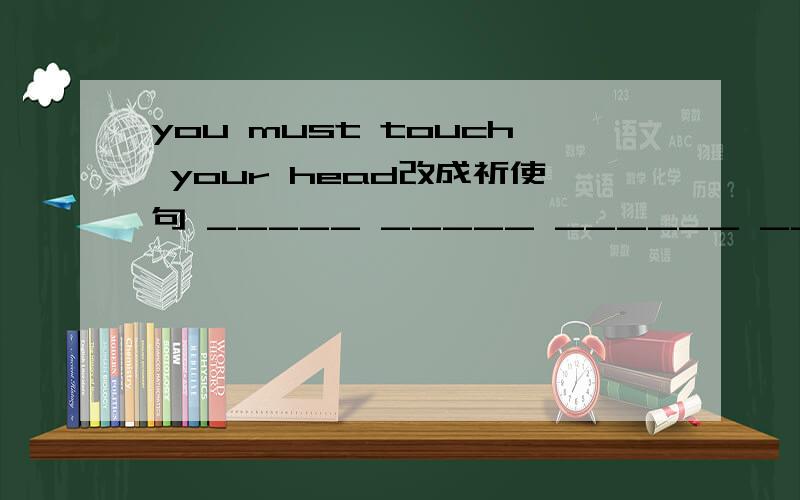 you must touch your head改成祈使句 _____ _____ ______ ______。这是格式