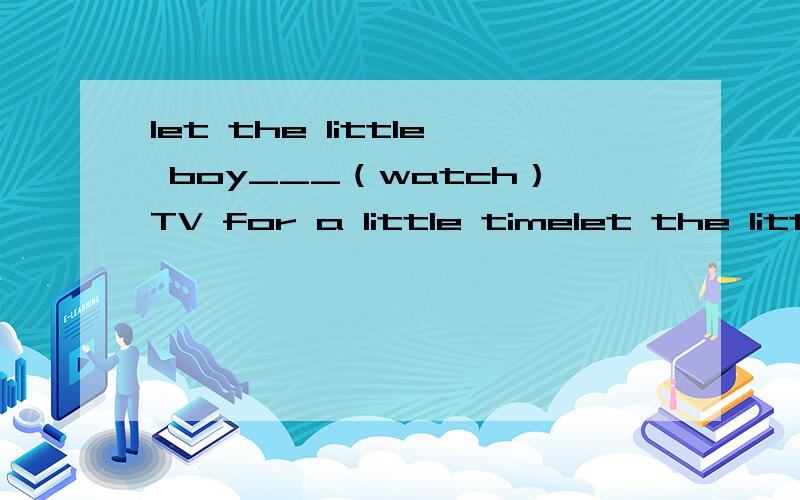 let the little boy___（watch）TV for a little timelet the little boy___（watch）TV for a little time,he needs a rest.