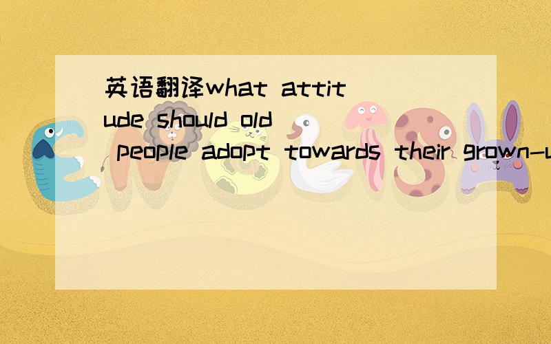 英语翻译what attitude should old people adopt towards their grown-up children?
