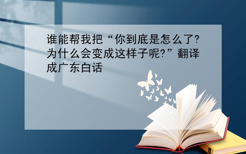 谁能帮我把“你到底是怎么了?为什么会变成这样子呢?”翻译成广东白话