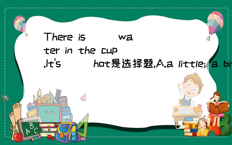 There is ( )water in the cup.It's ( )hot是选择题,A.a little; a bit    B.a bit; a little      C.little ;bit