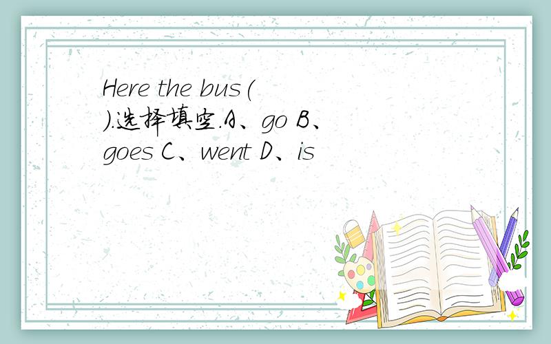 Here the bus( ).选择填空.A、go B、goes C、went D、is