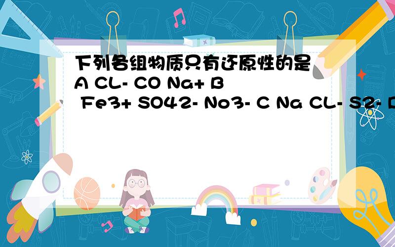 下列各组物质只有还原性的是 A CL- CO Na+ B Fe3+ SO42- No3- C Na CL- S2- D Fe2+ O2 H2S