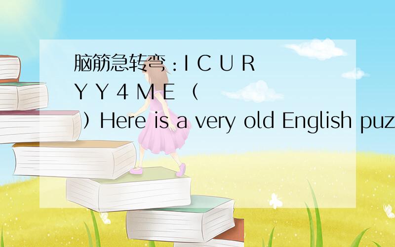脑筋急转弯：I C U R Y Y 4 M E （    ）Here is a very old English puzzle.If you can work out what it means,then it is true!将答案填在括号内括号内要填一个字母