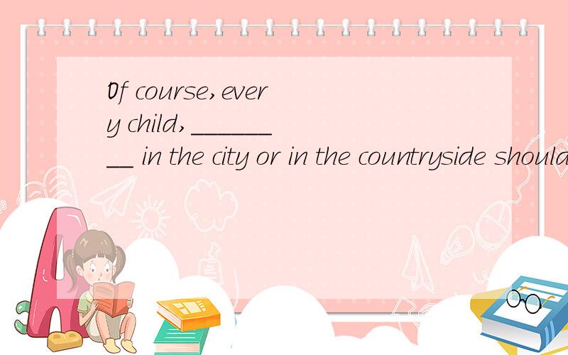 Of course,every child,________ in the city or in the countryside should go to schoolOf course,every child,_____ in the city or in the countryside should go to school补全空格
