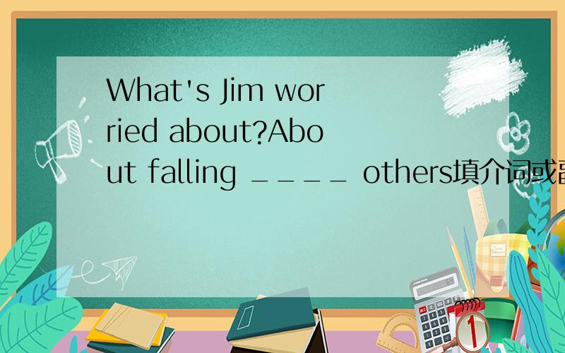 What's Jim worried about?About falling ____ others填介词或副词