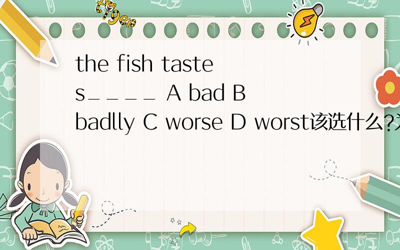 the fish tastes____ A bad B badlly C worse D worst该选什么?为什么要选这个呢?请说明一下原因,
