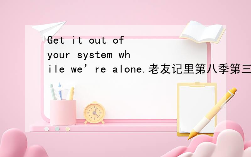 Get it out of your system while we’re alone.老友记里第八季第三集monica对chandler说的话?请问这句Get it out of your system while we’re alone.老友记里第八季第三集monica对chandler说的话?请问这句话该怎么翻译