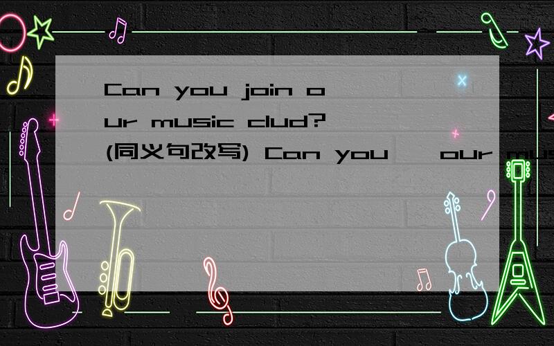 Can you join our music clud?(同义句改写) Can you——our music club?