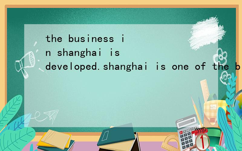 the business in shanghai is developed.shanghai is one of the biggest modern city in china.(合并为..the business in shanghai is developed.shanghai is one of the biggest modern cities in china.(合并为一句)____ the developed business,____ is one