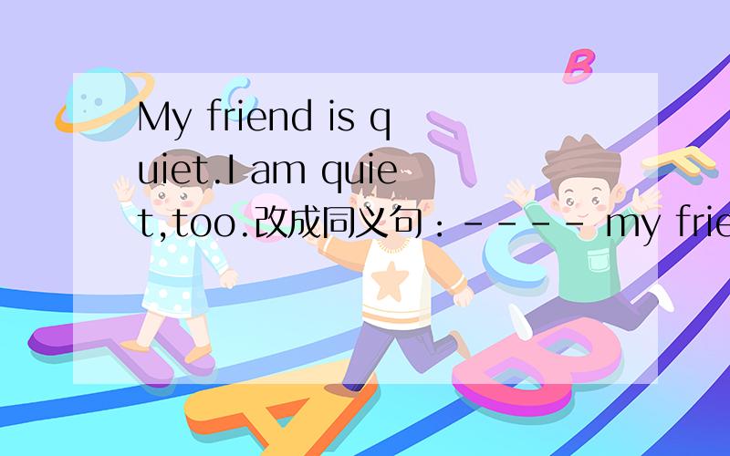 My friend is quiet.I am quiet,too.改成同义句：---- my friend ---- I ---- quiet.