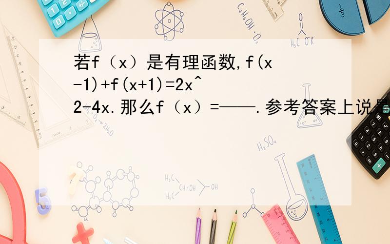 若f（x）是有理函数,f(x-1)+f(x+1)=2x^2-4x.那么f（x）=——.参考答案上说是待定系数法,说f（x）是二次函数,建立模型,那么从哪里可以肯定是二次函数呢?函数中适合待定系数法的有那些呢?比如：2