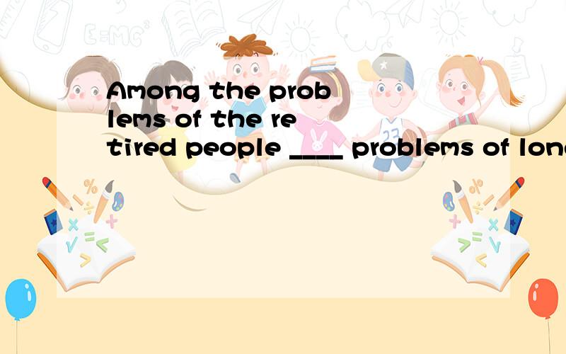 Among the problems of the retired people ____ problems of loneliness and poor health.A.is B.are C.there are D.there is
