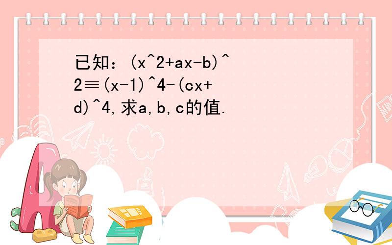 已知：(x^2+ax-b)^2≡(x-1)^4-(cx+d)^4,求a,b,c的值.