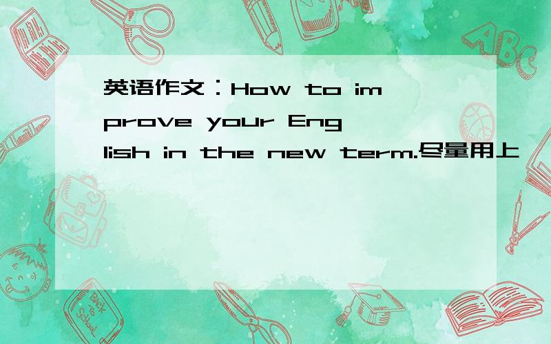 英语作文：How to improve your English in the new term.尽量用上——“Try (not) to.../Why don't you.../ How about.../It's a good idea to.../You should...” .70~80词左右，不要太少了，