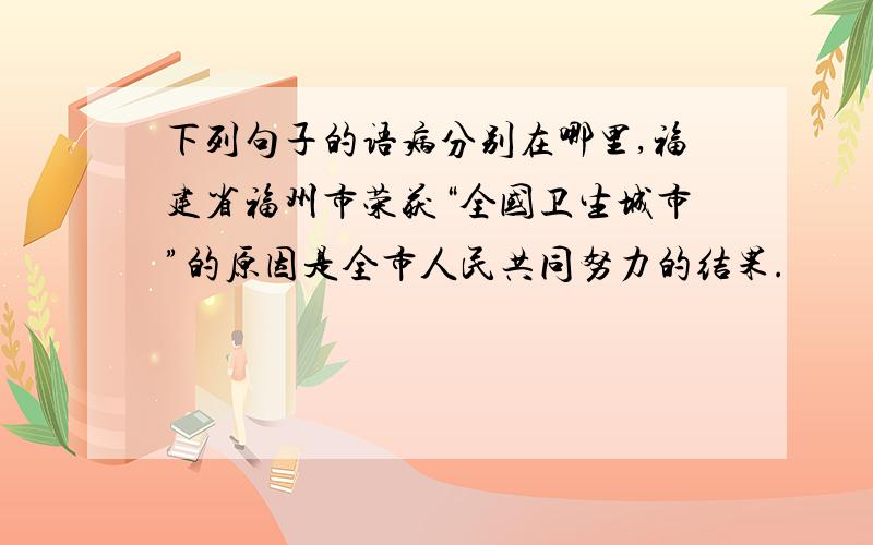 下列句子的语病分别在哪里,福建省福州市荣获“全国卫生城市”的原因是全市人民共同努力的结果.