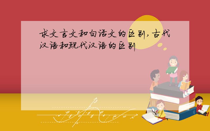 求文言文和白话文的区别,古代汉语和现代汉语的区别