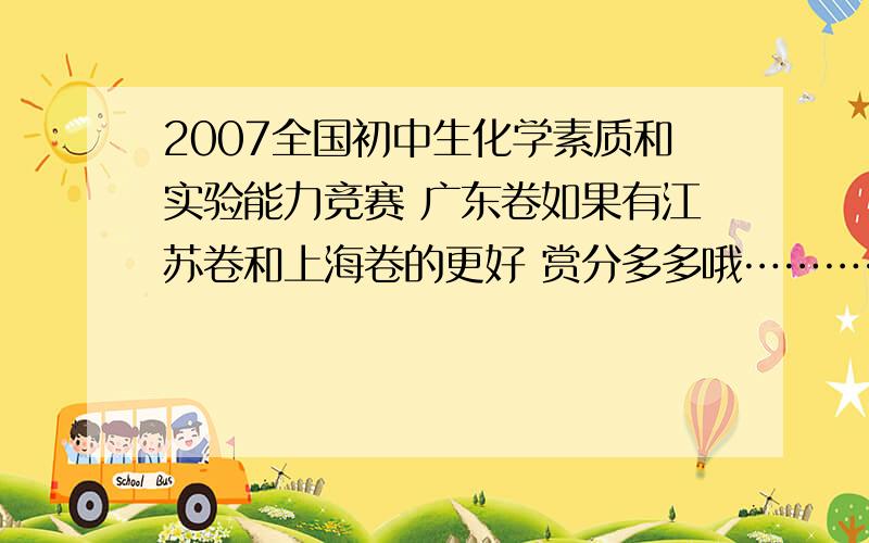 2007全国初中生化学素质和实验能力竞赛 广东卷如果有江苏卷和上海卷的更好 赏分多多哦………………