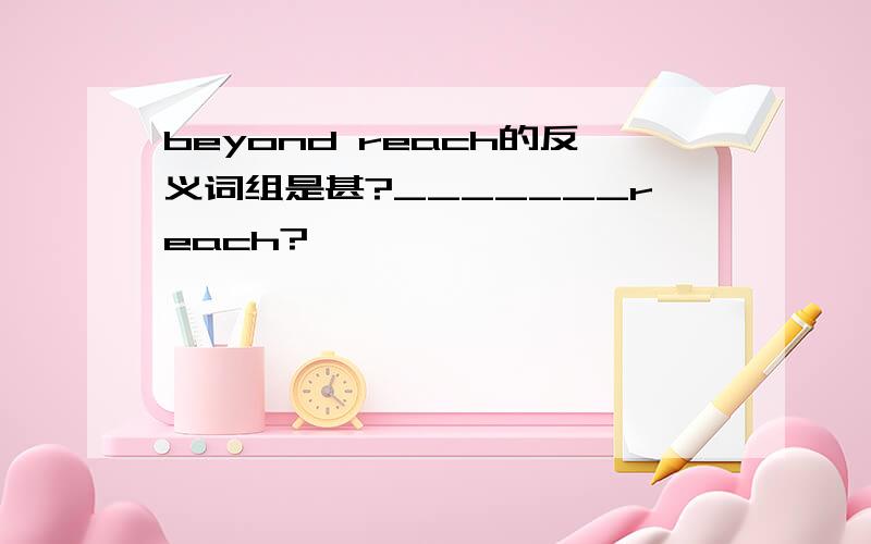 beyond reach的反义词组是甚?_______reach?