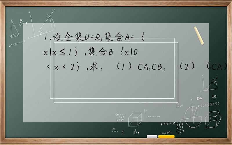 1.设全集U=R,集合A=｛x|x≤1｝,集合B｛x|0＜x＜2｝,求：（1）CA,CB；（2）（CA）∪（1.设全集U=R,集合A=｛x|x≤1｝,集合B｛x|0＜x＜2｝,求：（1）CA,CB；（2）（CA）∪（CB）,（CA）∩（CB）；（3）C（A