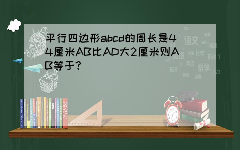 平行四边形abcd的周长是44厘米AB比AD大2厘米则AB等于?