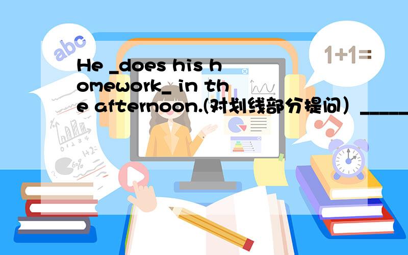 He _does his homework_ in the afternoon.(对划线部分提问）_____________ _____________he___________in the afternoon?