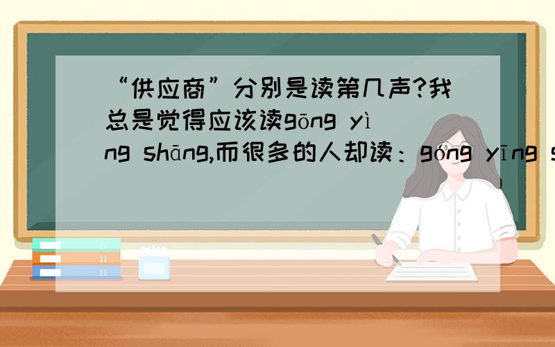 “供应商”分别是读第几声?我总是觉得应该读gōng yìng shāng,而很多的人却读：góng yīng shāng,请问究竟应该如何读?
