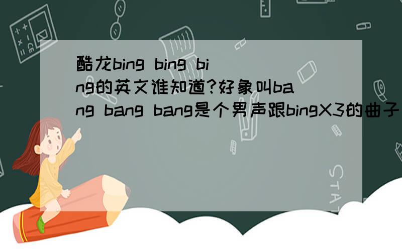 酷龙bing bing bing的英文谁知道?好象叫bang bang bang是个男声跟bingX3的曲子一样,不过是英文的