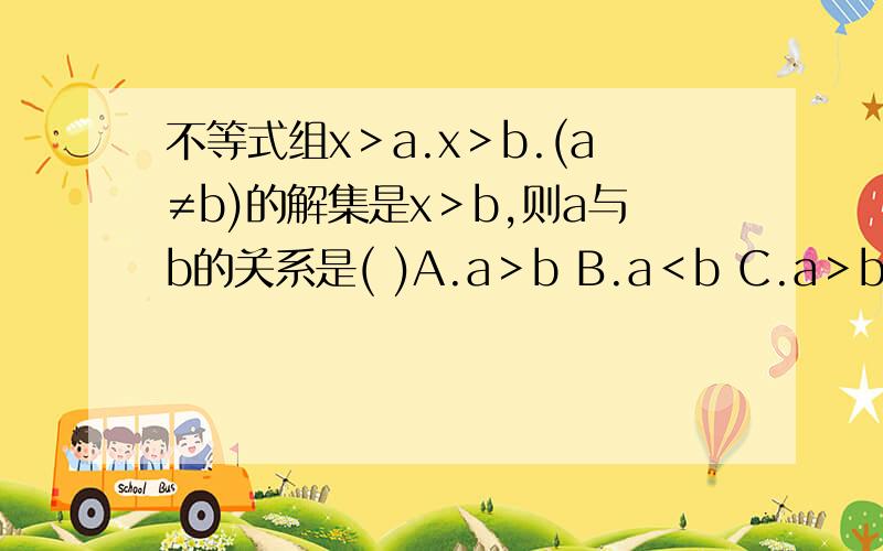 不等式组x＞a.x＞b.(a≠b)的解集是x＞b,则a与b的关系是( )A.a＞b B.a＜b C.a＞b＞0 D.a＜b＜0