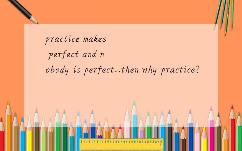 practice makes perfect and nobody is perfect..then why practice?