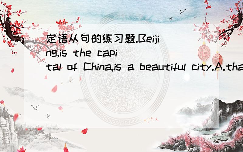 定语从句的练习题.Beijing,is the capital of China,is a beautiful city.A.that B.it C.which D.／为什么选C不能用A.