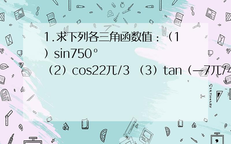1.求下列各三角函数值：（1）sin750º （2）cos22兀/3 （3）tan（—7兀/4）（4）sin900°化简下列各式（1）cos（兀-a）tan（2兀-a)tan(兀-a）/sin（兀+a)（2)sin(2兀+a)tan（兀+a）tan（兀-a）/cos（兀+a）tan