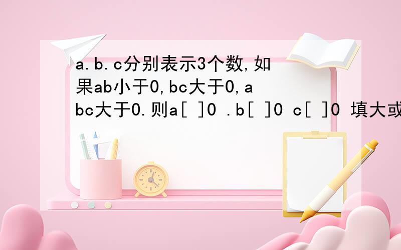 a.b.c分别表示3个数,如果ab小于0,bc大于0,abc大于0.则a[ ]0 .b[ ]0 c[ ]0 填大或小于号大神们帮帮忙